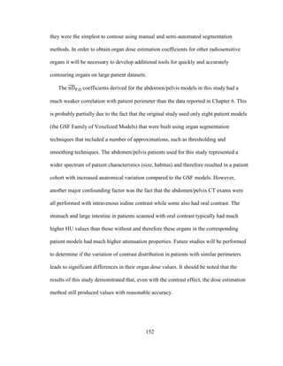 152
they were the simplest to contour using manual and semi-automated segmentation
methods. In order to obtain organ dose estimation coefficients for other radiosensitive
organs it will be necessary to develop additional tools for quickly and accurately
contouring organs on large patient datasets.
The coefficients derived for the abdomen/pelvis models in this study had a
much weaker correlation with patient perimeter than the data reported in Chapter 6. This
is probably partially due to the fact that the original study used only eight patient models
(the GSF Family of Voxelized Models) that were built using organ segmentation
techniques that included a number of approximations, such as thresholding and
smoothing techniques. The abdomen/pelvis patients used for this study represented a
wider spectrum of patient characteristics (size, habitus) and therefore resulted in a patient
cohort with increased anatomical variation compared to the GSF models. However,
another major confounding factor was the fact that the abdomen/pelvis CT exams were
all performed with intravenous iodine contrast while some also had oral contrast. The
stomach and large intestine in patients scanned with oral contrast typically had much
higher HU values than those without and therefore these organs in the corresponding
patient models had much higher attenuation properties. Future studies will be performed
to determine if the variation of contrast distribution in patients with similar perimeters
leads to significant differences in their organ dose values. It should be noted that the
results of this study demonstrated that, even with the contrast effect, the dose estimation
method still produced values with reasonable accuracy.
 