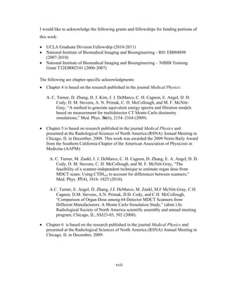 xvii
I would like to acknowledge the following grants and fellowships for funding portions of
this work:
 UCLA Graduate Division Fellowship (2010-2011)
 National Institute of Biomedical Imaging and Bioengineering - R01 EB004898
(2007-2010)
 National Institute of Biomedical Imaging and Bioengineering – NIBIB Training
Grant T32EB002101 (2006-2007)
The following are chapter-specific acknowledgments:
 Chapter 4 is based on the research published in the journal Medical Physics:
A. C. Turner, D. Zhang, H. J. Kim, J. J. DeMarco, C. H. Cagnon, E. Angel, D. D.
Cody, D. M. Stevens, A. N. Primak, C. H. McCollough, and M. F. McNitt-
Gray, ―A method to generate equivalent energy spectra and filtration models
based on measurement for multidetector CT Monte Carlo dosimetry
simulations,‖ Med. Phys. 36(6), 2154–2164 (2009).
 Chapter 5 is based on research published in the journal Medical Physics and
presented at the Radiological Sciences of North America (RSNA) Annual Meeting in
Chicago, IL in December, 2008. This work was awarded the 2009 Norm Baily Award
from the Southern California Chapter of the American Association of Physicists in
Medicine (AAPM):
A. C. Turner, M. Zankl, J. J. DeMarco, C. H. Cagnon, D. Zhang, E. A. Angel, D. D.
Cody, D. M. Stevens, C. H. McCollough, and M. F. McNitt-Gray, ―The
feasibility of a scanner-independent technique to estimate organ dose from
MDCT scans: Using CTDIvol to account for differences between scanners,‖
Med. Phys. 37(4), 1816–1825 (2010).
A.C. Turner, E. Angel, D. Zhang, J.J. DeMarco, M. Zankl, M.F McNitt-Gray, C.H.
Cagnon, D.M. Stevens, A.N. Primak, D.D. Cody, and C.H. McCollough,
―Comparison of Organ Dose among 64 Detector MDCT Scanners from
Different Manufacturers: A Monte Carlo Simulation Study,‖ (abstr.) In:
Radiological Society of North America scientific assembly and annual meeting
program, Chicago, IL, SSJ23-03, 502 (2008).
 Chapter 6 is based on the research published in the journal Medical Physics and
presented at the Radiological Sciences of North America (RSNA) Annual Meeting in
Chicago, IL in December, 2009:
 