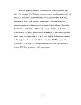 153
Since this work was only meant to show feasibility of estimating organ doses
from TCM exams and TCM algorithms vary across scanner manufacturers this study only
focused on the Siemens Sensation 64 scanner. It was demonstrated that the CTDIvol
corresponding to the Quality Reference mAs was a sufficient input into the dose
estimation equation to produce reasonably accurate organ dose estimates. The Quality
Reference mAs is a Siemens-specific concept and does not apply to TCM exams
performed on scanners from other manufacturers. However, each scanner requires some
metric to determine the overall level of TCM. Using methods similar to those presented
in this study, it should be possible to determine some type of CTDIvol variant and
scanner-specific correction factor parameters (such as the CO and DO coefficients) to
estimate TCM doses for scanners of each manufacturer.
 