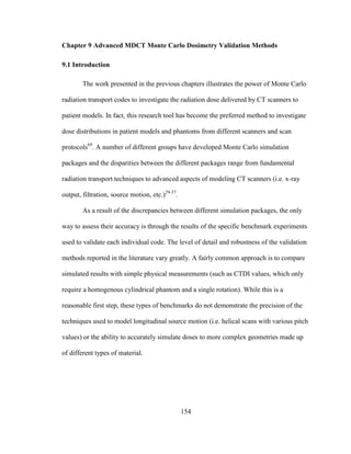 154
Chapter 9 Advanced MDCT Monte Carlo Dosimetry Validation Methods
9.1 Introduction
The work presented in the previous chapters illustrates the power of Monte Carlo
radiation transport codes to investigate the radiation dose delivered by CT scanners to
patient models. In fact, this research tool has become the preferred method to investigate
dose distributions in patient models and phantoms from different scanners and scan
protocols69
. A number of different groups have developed Monte Carlo simulation
packages and the disparities between the different packages range from fundamental
radiation transport techniques to advanced aspects of modeling CT scanners (i.e. x-ray
output, filtration, source motion, etc.)29-37
.
As a result of the discrepancies between different simulation packages, the only
way to assess their accuracy is through the results of the specific benchmark experiments
used to validate each individual code. The level of detail and robustness of the validation
methods reported in the literature vary greatly. A fairly common approach is to compare
simulated results with simple physical measurements (such as CTDI values, which only
require a homogenous cylindrical phantom and a single rotation). While this is a
reasonable first step, these types of benchmarks do not demonstrate the precision of the
techniques used to model longitudinal source motion (i.e. helical scans with various pitch
values) or the ability to accurately simulate doses to more complex geometries made up
of different types of material.
 
