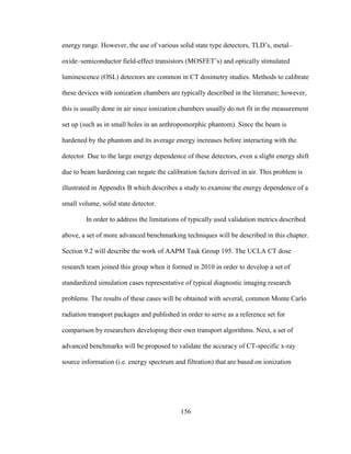 156
energy range. However, the use of various solid state type detectors, TLD‘s, metal–
oxide–semiconductor field-effect transistors (MOSFET‘s) and optically stimulated
luminescence (OSL) detectors are common in CT dosimetry studies. Methods to calibrate
these devices with ionization chambers are typically described in the literature; however,
this is usually done in air since ionization chambers usually do not fit in the measurement
set up (such as in small holes in an anthropomorphic phantom). Since the beam is
hardened by the phantom and its average energy increases before interacting with the
detector. Due to the large energy dependence of these detectors, even a slight energy shift
due to beam hardening can negate the calibration factors derived in air. This problem is
illustrated in Appendix B which describes a study to examine the energy dependence of a
small volume, solid state detector.
In order to address the limitations of typically used validation metrics described
above, a set of more advanced benchmarking techniques will be described in this chapter.
Section 9.2 will describe the work of AAPM Task Group 195. The UCLA CT dose
research team joined this group when it formed in 2010 in order to develop a set of
standardized simulation cases representative of typical diagnostic imaging research
problems. The results of these cases will be obtained with several, common Monte Carlo
radiation transport packages and published in order to serve as a reference set for
comparison by researchers developing their own transport algorithms. Next, a set of
advanced benchmarks will be proposed to validate the accuracy of CT-specific x-ray
source information (i.e. energy spectrum and filtration) that are based on ionization
 