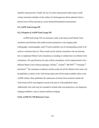 157
chamber measurements. Finally, the use of a dose measurement made using a small
volume ionization chamber on the surface of a heterogeneous thorax phantom from a
helical exam will be assessed as a more advanced benchmark measurement.
9.2 AAPM Task Group 195
9.2.A Purpose of AAPM Task Group 195
AAPM Task Group 195 was formed in order to develop several Monte Carlo
simulation specifications that model common projection x-ray imaging tasks
(radiography, mammography, and CT) and to publish a set of corresponding results to be
used as a reference data set. These results can be used by researchers who are learning
how to implement Monte Carlo simulations or needing to validate their own Monte Carlo
simulations. The specifications for each of these simulations will be implemented in five
different Monte Carlo software packages: EGSnrc72
, Geant473
, MCNPX33,44
, Penelope74
,
and Sierra37
. The simulation conditions and the results for all five Monte Carlo codes will
be published, in detail, in the Task Group report and will be made available online in the
AAPM website. Once published, the submission of results from scientists outside the
Task Group will be encouraged to increase the power of the published values.
Additionally, this work may be extended to include other non-projection x-ray diagnostic
imaging modalities, such as nuclear medicine imaging.
9.2.B. AAPM TG 195 Reference Cases
 