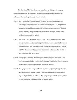 158
The first aim of this Task Group was to define a set of diagnostic imaging
research problems that are commonly investigated using Monte Carlo simulation
techniques. The resulting references ―cases‖ include:
Case 1. X-ray Production. A pencil beam of electrons is emitted towards a target
consisting of tungsten (as used for general radiography and CT), molybdenum,
or rhodium (as used for mammography) with a specific anode angle. The x-ray
fluence and x-ray energy distribution emitted from the target, normal to the
incident electrons, will be tallied.
Case 2. Half Value Layer (HVL) and Quarter Value Layer (QVL) simulations. Both
monoenergetic and polyenergetic (spectrum) x-ray beams are emitted towards a
slab of aluminum with thicknesses equal to the corresponding theoretical HVL
and QVL thicknesses. The exposure (or air kerma) before and after the slab is
tallied and their ratio is calculated.
Case 3. Radiography Dosimetry. Monoenergetic and polyenergetic (spectrum) x-ray
cone beams are emitted towards a simple geometry representing the body (e.g. an
elliptical tube). The energy deposited in the body is tallied.
Case 4. Radiography Scatter Analysis. Monoenergetic and polyenergetic (spectrum) x-
ray cone beams are emitted towards a simple geometry representing the body
(e.g. an elliptical tube), as in Case 3. The x-ray energy scatter-to-primary ratio at
various locations at a detector behind the body is tallied.
 