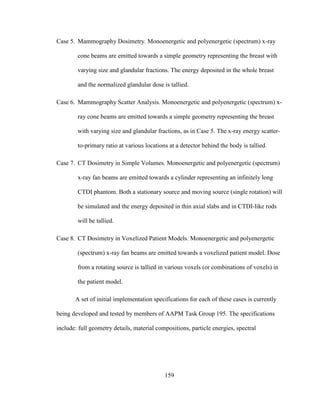 159
Case 5. Mammography Dosimetry. Monoenergetic and polyenergetic (spectrum) x-ray
cone beams are emitted towards a simple geometry representing the breast with
varying size and glandular fractions. The energy deposited in the whole breast
and the normalized glandular dose is tallied.
Case 6. Mammography Scatter Analysis. Monoenergetic and polyenergetic (spectrum) x-
ray cone beams are emitted towards a simple geometry representing the breast
with varying size and glandular fractions, as in Case 5. The x-ray energy scatter-
to-primary ratio at various locations at a detector behind the body is tallied.
Case 7. CT Dosimetry in Simple Volumes. Monoenergetic and polyenergetic (spectrum)
x-ray fan beams are emitted towards a cylinder representing an infinitely long
CTDI phantom. Both a stationary source and moving source (single rotation) will
be simulated and the energy deposited in thin axial slabs and in CTDI-like rods
will be tallied.
Case 8. CT Dosimetry in Voxelized Patient Models. Monoenergetic and polyenergetic
(spectrum) x-ray fan beams are emitted towards a voxelized patient model. Dose
from a rotating source is tallied in various voxels (or combinations of voxels) in
the patient model.
A set of initial implementation specifications for each of these cases is currently
being developed and tested by members of AAPM Task Group 195. The specifications
include: full geometry details, material compositions, particle energies, spectral
 