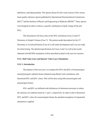 160
definitions, and tallying details. The spectra chosen for this work consists of the various
beam quality reference spectra published by International Electrotechnical Commission
(IEC)75
and the Institute of Physics and Engineering in Medicine (IPEM)76
. These spectra
were designed in order to achieve a specific combination of peak voltage (kVp) and
HVL.
This dissertation will focus only on the HVL simulations (Case 2) and CT
Dosimetry in Simple Volumes (Case 7). The patient model description for the CT
Dosimetry in Voxelized Patients (Case 8) is still under development and is not yet ready
for initial testing. The detailed specifications for Cases 2 and 7 as well as the results
obtained with MCNPX simulations will be described in detail in the next two sections.
9.2.C. Half Value Later and Quarter Value Layer Simulations
9.2.C.1. Introduction
The purpose of this test case is to compare the HVL and QVL of monoenergetic
and polyenergetic radiation beams obtained using Monte Carlo simulations with
theoretical HVL and QVL values. This will be done using both monoenergetic and
polyenergetic beams.
HVL and QVL are defined as the thicknesses of aluminum necessary to reduce
the intensity of a radiation beam by ½ and ¼, respectively. In order to derive theoretical
HVL and QVL values for monoenergetic beams the standard assumption of exponential
attenuation is applied:
 