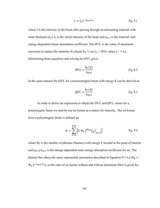 161
Eq. 9.1
where I is the intensity of the beam after passing through an attenuating material with
some thickness (tm), Io is the initial intensity of the beam and μm,E is the material- and
energy-dependent linear attenuation coefficient. The HVL is the value of aluminum
necessary to reduce the intensity of a beam by ½ (so tAl = HVL when I = ½ Io).
Substituting these equalities and solving for HVL gives:
Eq. 9.2
In the same manner the QVL for a monoenergetic beam with energy E can be derived as:
Eq. 9.3
In order to derive an expression to obtain the HVL and QVL values for a
polyenergetic beam we start by use air kerma as a metric for intensity. The air kerma
from a polyenergetic beam is defined as:
Eq. 9.4
where ΦE is the number of photons (fluence) with energy E located at the point of interest
and (μen/ρ)Air,E is the energy-dependent mass energy absorption coefficient for air. The
photon flux obeys the same exponential attenuation described in Equation 9.1 (i.e.
), so the ratio of air kerma without and with an aluminum filter is given by:
 