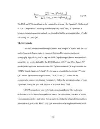 162
Eq. 9.5
The HVL and QVL are defined as the values of tAl necessary for Equation 9.5 to be equal
to ½ or ¼, respectively. It is not possible to explicitly solve for tAl in Equation 9.5,
however, iterative numerical methods can be used to find the appropriate values of tAl for
calculating HVL and QVL.
9.2.C.2. Methods
This work used both monoenergetic beams with energies of 30 keV and 100 keV
and polyenergetic beams meant to represent those used for mammography and
radiography. Specifically, the 30 kVp and 100 kVp polyenergetic beams were modeled
using the x-ray spectra defined by the IEC Publication 6126775
and IPEM Report 7876
(the RQR-M3 spectrum was used for the 30 kVp beam and the RQR-8 spectrum for the
100 kVp beam). Equations 9.2 and 9.3 were used to calculate the theoretical HVL and
QVL values for the monoenergetic beams. The HVL and QVL values for the
polyenergetic beams were obtained by iteratively finding the appropriate values of tAl in
Equation 9.5 using the goal seek function of Microsoft Excel 2007.
MCNPX simulations were performed using standard input files and source
definitions to model a cone beam radiation source. Each simulation consisted of a cone
beam emanating in the –z direction from a source located at the center of the simulation
geometry (x=0, y=0, z=0). The F2 tally type was used to tally the photon fluence in 0.5
 