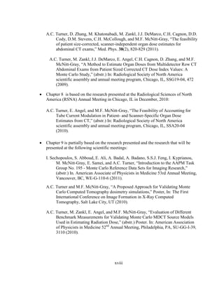 xviii
A.C. Turner, D. Zhang, M. Khatonabadi, M. Zankl, J.J. DeMarco, C.H. Cagnon, D.D.
Cody, D.M. Stevens, C.H. McCollough, and M.F. McNitt-Gray, ―The feasibility
of patient size-corrected, scanner-independent organ dose estimates for
abdominal CT exams,‖ Med. Phys. 38(2), 820-829 (2011).
A.C. Turner, M. Zankl, J.J. DeMarco, E. Angel, C.H. Cagnon, D. Zhang, and M.F.
McNitt-Gray, ―A Method to Estimate Organ Doses from Multidetector Row CT
Abdominal Exams from Patient Sized Corrected CT Dose Index Values: A
Monte Carlo Study,‖ (abstr.) In: Radiological Society of North America
scientific assembly and annual meeting program, Chicago, IL, SSG19-04, 472
(2009).
 Chapter 8 is based on the research presented at the Radiological Sciences of North
America (RSNA) Annual Meeting in Chicago, IL in December, 2010:
A.C. Turner, E. Angel, and M.F. McNitt-Gray, ―The Feasibility of Accounting for
Tube Current Modulation in Patient- and Scanner-Specific Organ Dose
Estimates from CT,‖ (abstr.) In: Radiological Society of North America
scientific assembly and annual meeting program, Chicago, IL, SSA20-04
(2010).
 Chapter 9 is partially based on the research presented and the research that will be
presented at the following scientific meetings:
I. Sechopoulos, S. Abboud, E. Ali, A. Badal, A. Badano, S.S.J. Feng, I. Kyprianou,
M. McNitt-Gray, E. Samei, and A.C. Turner, ―Introduction to the AAPM Task
Group No. 195 - Monte Carlo Reference Data Sets for Imaging Research,‖
(abstr.) In. American Associate of Physicists in Medicine 53rd Annual Meeting,
Vancouver, BC, WE-G-110-6 (2011).
A.C. Turner and M.F. McNitt-Gray, ―A Proposed Approach for Validating Monte
Carlo Computed Tomography dosimetry simulations,‖ Poster, In: The First
International Conference on Image Formation in X-Ray Computed
Tomography, Salt Lake City, UT (2010).
A.C. Turner, M. Zankl, E. Angel, and M.F. McNitt-Gray, ―Evaluation of Different
Benchmark Measurements for Validating Monte Carlo MDCT Source Models
Used in Estimating Radiation Dose,‖ (abstr.) Poster. In: American Association
of Physicists in Medicine 52nd
Annual Meeting, Philadelphia, PA, SU-GG-I-39,
3110 (2010).
 