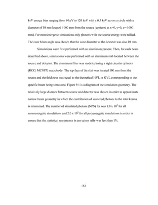 163
keV energy bins ranging from 0 keV to 120 keV with a 0.5 keV across a circle with a
diameter of 10 mm located 1000 mm from the source (centered at x=0, y=0, z=-1000
mm). For monoenergetic simulations only photons with the source energy were tallied.
The cone beam angle was chosen that the cone diameter at the detector was also 10 mm.
Simulations were first performed with no aluminum present. Then, for each beam
described above, simulations were performed with an aluminum slab located between the
source and detector. The aluminum filter was modeled using a right circular cylinder
(RCC) MCNPX macrobody. The top face of the slab was located 100 mm from the
source and the thickness was equal to the theoretical HVL or QVL corresponding to the
specific beam being simulated. Figure 9.1 is a diagram of the simulation geometry. The
relatively large distance between source and detector was chosen in order to approximate
narrow beam geometry in which the contribution of scattered photons to the total kerma
is minimized. The number of simulated photons (NPS) for was 1.0 x 109
for all
monoenergetic simulations and 2.0 x 109
for all polyenergetic simulations in order to
ensure that the statistical uncertainty in any given tally was less than 1%.
 