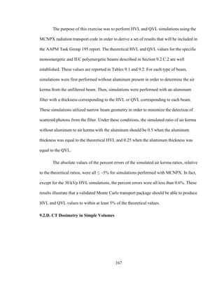 167
The purpose of this exercise was to perform HVL and QVL simulations using the
MCNPX radiation transport code in order to derive a set of results that will be included in
the AAPM Task Group 195 report. The theoretical HVL and QVL values for the specific
monoenergetic and IEC polyenergetic beams described in Section 9.2.C.2 are well
established. These values are reported in Tables 9.1 and 9.2. For each type of beam,
simulations were first performed without aluminum present in order to determine the air
kerma from the unfiltered beam. Then, simulations were performed with an aluminum
filter with a thickness corresponding to the HVL or QVL corresponding to each beam.
These simulations utilized narrow beam geometry in order to minimize the detection of
scattered photons from the filter. Under these conditions, the simulated ratio of air kerma
without aluminum to air kerma with the aluminum should be 0.5 when the aluminum
thickness was equal to the theoretical HVL and 0.25 when the aluminum thickness was
equal to the QVL.
The absolute values of the percent errors of the simulated air kerma ratios, relative
to the theoretical ratios, were all ≤ ~5% for simulations performed with MCNPX. In fact,
except for the 30 kVp HVL simulations, the percent errors were all less than 0.6%. These
results illustrate that a validated Monte Carlo transport package should be able to produce
HVL and QVL values to within at least 5% of the theoretical values.
9.2.D. CT Dosimetry in Simple Volumes
 