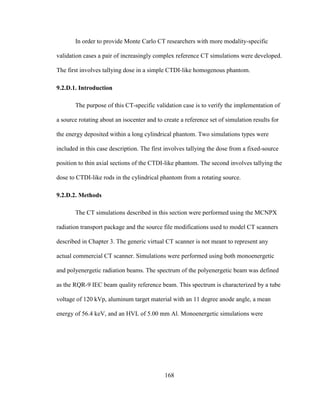 168
In order to provide Monte Carlo CT researchers with more modality-specific
validation cases a pair of increasingly complex reference CT simulations were developed.
The first involves tallying dose in a simple CTDI-like homogenous phantom.
9.2.D.1. Introduction
The purpose of this CT-specific validation case is to verify the implementation of
a source rotating about an isocenter and to create a reference set of simulation results for
the energy deposited within a long cylindrical phantom. Two simulations types were
included in this case description. The first involves tallying the dose from a fixed-source
position to thin axial sections of the CTDI-like phantom. The second involves tallying the
dose to CTDI-like rods in the cylindrical phantom from a rotating source.
9.2.D.2. Methods
The CT simulations described in this section were performed using the MCNPX
radiation transport package and the source file modifications used to model CT scanners
described in Chapter 3. The generic virtual CT scanner is not meant to represent any
actual commercial CT scanner. Simulations were performed using both monoenergetic
and polyenergetic radiation beams. The spectrum of the polyenergetic beam was defined
as the RQR-9 IEC beam quality reference beam. This spectrum is characterized by a tube
voltage of 120 kVp, aluminum target material with an 11 degree anode angle, a mean
energy of 56.4 keV, and an HVL of 5.00 mm Al. Monoenergetic simulations were
 