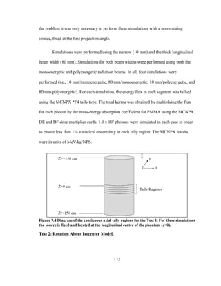 172
the problem it was only necessary to perform these simulations with a non-rotating
source, fixed at the first projection angle.
Simulations were performed using the narrow (10 mm) and the thick longitudinal
beam width (80 mm). Simulations for both beam widths were performed using both the
monoenergetic and polyenergetic radiation beams. In all, four simulations were
performed (i.e., 10 mm/monoenergetic, 80 mm/monoenergetic, 10 mm/polyenergetic, and
80 mm/polyenergetic). For each simulation, the energy flux in each segment was tallied
using the MCNPX *F4 tally type. The total kerma was obtained by multiplying the flux
for each photon by the mass-energy absorption coefficient for PMMA using the MCNPX
DE and DF dose multiplier cards. 1.0 x 108
photons were simulated in each case in order
to ensure less than 1% statistical uncertainty in each tally region. The MCNPX results
were in units of MeV/kg/NPS.
Figure 9.4 Diagram of the contiguous axial tally regions for the Test 1. For these simulations
the source is fixed and located at the longitudinal center of the phantom (z=0).
Test 2: Rotation About Isocenter Model.
 