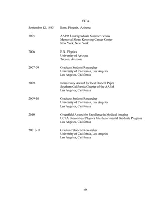xix
VITA
September 12, 1983 Born, Phoenix, Arizona
2005 AAPM Undergraduate Summer Fellow
Memorial Sloan Kettering Cancer Center
New York, New York
2006 B.S., Physics
University of Arizona
Tucson, Arizona
2007-09 Graduate Student Researcher
University of California, Los Angeles
Los Angeles, California
2009 Norm Baily Award for Best Student Paper
Southern California Chapter of the AAPM
Los Angeles, California
2009-10 Graduate Student Researcher
University of California, Los Angeles
Los Angeles, California
2010 Greenfield Award for Excellence in Medical Imaging
UCLA Biomedical Physics Interdepartmental Graduate Program
Los Angeles, California
20010-11 Graduate Student Researcher
University of California, Los Angeles
Los Angeles, California
 