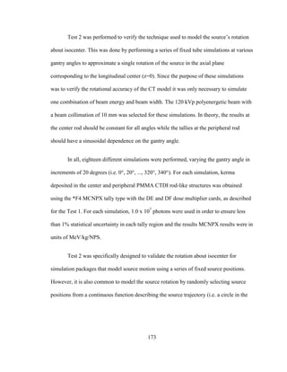 173
Test 2 was performed to verify the technique used to model the source‘s rotation
about isocenter. This was done by performing a series of fixed tube simulations at various
gantry angles to approximate a single rotation of the source in the axial plane
corresponding to the longitudinal center (z=0). Since the purpose of these simulations
was to verify the rotational accuracy of the CT model it was only necessary to simulate
one combination of beam energy and beam width. The 120 kVp polyenergetic beam with
a beam collimation of 10 mm was selected for these simulations. In theory, the results at
the center rod should be constant for all angles while the tallies at the peripheral rod
should have a sinusoidal dependence on the gantry angle.
In all, eighteen different simulations were performed, varying the gantry angle in
increments of 20 degrees (i.e. 0°, 20°, ..., 320°, 340°). For each simulation, kerma
deposited in the center and peripheral PMMA CTDI rod-like structures was obtained
using the *F4 MCNPX tally type with the DE and DF dose multiplier cards, as described
for the Test 1. For each simulation, 1.0 x 107
photons were used in order to ensure less
than 1% statistical uncertainty in each tally region and the results MCNPX results were in
units of MeV/kg/NPS.
Test 2 was specifically designed to validate the rotation about isocenter for
simulation packages that model source motion using a series of fixed source positions.
However, it is also common to model the source rotation by randomly selecting source
positions from a continuous function describing the source trajectory (i.e. a circle in the
 