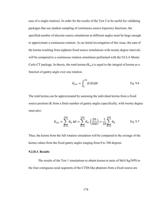 174
case of a single rotation). In order for the results of the Test 2 to be useful for validating
packages that use random sampling of continuous source trajectory functions, the
specified number of discrete source simulations at different angles must be large enough
to approximate a continuous rotation. As an initial investigation of this issue, the sum of
the kerma resulting from eighteen fixed source simulations with twenty degree intervals
will be compared to a continuous rotation simulation performed with the UCLA Monte
Carlo CT package. In theory, the total kerma (Ktot) is equal to the integral of kerma as a
function of gantry angle over one rotation.
Eq. 9.6
The total kerma can be approximated by summing the individual kerma from a fixed
source position (K from a finite number of gantry angles (specifically, with twenty degree
intervals):
Eq. 9.7
Thus, the kerma from the full rotation simulation will be compared to the average of the
kerma values from the fixed gantry angles ranging from 0 to 340 degrees.
9.2.D.3. Results
The results of the Test 1 simulations to obtain kerma in units of MeV/kg/NPS to
the four contiguous axial segments of the CTDI-like phantom from a fixed source are
 