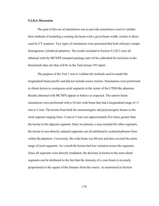 179
9.2.D.4. Discussion
The goal of this set of simulations was to provide researchers a tool to validate
their methods of modeling a rotating fan beam with a given beam width, similar to those
used by CT scanners. Two types of simulations were presented that both utilized a simple
homogenous cylindrical phantom. The results included in Section 9.2.D.3 were all
obtained with the MCNPX transport package and will be submitted for inclusion in the
benchmark data sets that will be in the Task Group 195 report.
The purpose of the Test 1 was to validate the methods used to model the
longitudinal beam profile and did not include source motion. Simulations were performed
to obtain kerma to contiguous axial segments at the center of the CTDI-like phantom.
Results obtained with MCNPX appear to behave as expected. The narrow beam
simulations were performed with a 10 mm wide beam that had a longitudinal range of -5
mm to 5 mm. The kerma from both the monoenergetic and polyenergetic beams to the
axial segment ranging from -5 mm to 5 mm was approximately five times greater than
the kerma in the adjacent segment. Since no primary x-rays reached the other segments,
the kerma to non-directly radiated segments can all attributed to scattered photons from
within the phantom. Conversely, the wide beam was 80 mm and thus covered the entire
range of axial segments. As a result the kerma had less variation across the segments.
Since all segments were directly-irradiated, the decrease in kerma to the more distal
segments can be attributed to the fact that the intensity of a cone beam is inversely
proportional to the square of the distance from the source. As mentioned in Section
 
