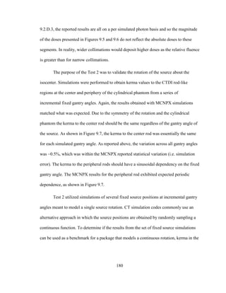 180
9.2.D.3, the reported results are all on a per simulated photon basis and so the magnitude
of the doses presented in Figures 9.5 and 9.6 do not reflect the absolute doses to these
segments. In reality, wider collimations would deposit higher doses as the relative fluence
is greater than for narrow collimations.
The purpose of the Test 2 was to validate the rotation of the source about the
isocenter. Simulations were performed to obtain kerma values to the CTDI rod-like
regions at the center and periphery of the cylindrical phantom from a series of
incremental fixed gantry angles. Again, the results obtained with MCNPX simulations
matched what was expected. Due to the symmetry of the rotation and the cylindrical
phantom the kerma to the center rod should be the same regardless of the gantry angle of
the source. As shown in Figure 9.7, the kerma to the center rod was essentially the same
for each simulated gantry angle. As reported above, the variation across all gantry angles
was ~0.5%, which was within the MCNPX reported statistical variation (i.e. simulation
error). The kerma to the peripheral rods should have a sinusoidal dependency on the fixed
gantry angle. The MCNPX results for the peripheral rod exhibited expected periodic
dependence, as shown in Figure 9.7.
Test 2 utilized simulations of several fixed source positions at incremental gantry
angles meant to model a single source rotation. CT simulation codes commonly use an
alternative approach in which the source positions are obtained by randomly sampling a
continuous function. To determine if the results from the set of fixed source simulations
can be used as a benchmark for a package that models a continuous rotation, kerma in the
 