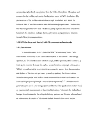 181
center and peripheral rods was obtained from the UCLA Monte Carlo CT package and
compared to the total kerma from the fixed position source MCNPX simulations. The
percent errors of the total kerma from discrete angle simulations were within the
statistical error of the simulations for both the center and peripheral rod. This indicates
that the average kerma value from set of fixed gantry angle can be used as a validation
benchmark for simulation packages that model rotations using continuous functions
instead of discrete source positions.
9.3 Half Value Layer and Bowtie Profile Measurements as Benchmarks
9.3.A. Introduction
In order to properly model a particular MDCT scanner using Monte Carlo
simulations it is necessary to use a detailed description of the scanner‘s x-ray energy
spectrum, the bowtie and inherent filtration design, and the geometry of the scanner (e.g.
focal spot to isocenter distance, fan angle, z-axis collimation, cone angle settings, etc.).
While it is usually possible to ascertain the geometry of a scanner from documentation,
descriptions of filtration and spectra are generally proprietary. To circumvent this
limitation some groups have worked with scanner manufacturers to obtain spectra and
filtration designs (usually through a non-disclosure agreement)31,33
. Others have used
generic tungsten anode x-ray energy spectra and bowtie filter specifications that are based
on experimentally measurements or theoretical derivations.37
Alternatively, studies have
been performed to examine the utility of obtaining spectrum and filtration schemes based
on measurement. Examples of this method include the equivalent source method
 