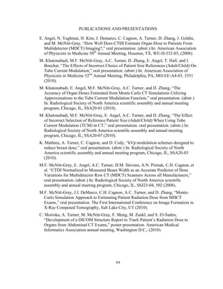 xx
PUBLICATIONS AND PRESENTATIONS
E. Angel, N. Yaghmai, H. Kim, J. Demarco, C. Cagnon, A. Turner, D. Zhang, J. Goldin,
and M. McNitt-Gray, ―How Well Does CTDI Estimate Organ Dose to Patients From
Multidetector (MDCT) Imaging?,‖ oral presentation. (abstr.) In: American Association
of Physicists in Medicine 50th
Annual Meeting, Houston, TX, WE-D-332-03, (2008).
M. Khatonabadi, M.F. McNitt-Gray, A.C. Turner, D. Zhang, E. Angel, T. Hall, and I.
Boechat, ―The Effects of Incorrect Choice of Patient Size References (Adult/Child) On
Tube Current Modulation,‖ oral presentation. (abstr.) In: American Association of
Physicists in Medicine 52nd
Annual Meeting, Philadelphia, PA, MO-EE-A4-03, 3351
(2010).
M. Khatonabadi, E. Angel, M.F. McNitt-Gray, A.C. Turner, and D. Zhang, ―The
Accuracy of Organ Doses Estimated from Monte Carlo CT Simulations Utilizing
Approximations to the Tube Current Modulation Function,‖ oral presentation. (abstr.)
In: Radiological Society of North America scientific assembly and annual meeting
program, Chicago, IL, SSA20-01 (2010).
M. Khatonabadi, M.F. McNitt-Gray, E. Angel, A.C. Turner, and D. Zhang, ―The Effect
of Incorrect Selection of Reference Patient Size (Adult/Child) When Using Tube
Current Modulation (TCM) in CT,‖ oral presentation. oral presentation. (abstr.) In:
Radiological Society of North America scientific assembly and annual meeting
program, Chicago, IL, SSA20-07 (2010).
K. Mathieu, A. Turner, C. Cagnon, and D. Cody, ―kVp modulation schemes designed to
reduce breast dose,‖ oral presentation. (abstr.) In: Radiological Society of North
America scientific assembly and annual meeting program, Chicago, IL, SSA20-03
(2010).
M.F. McNitt-Gray, E. Angel, A.C. Turner, D.M. Stevens, A.N. Primak, C.H. Cagnon, et
al. ―CTDI Normalized to Measured Beam Width as an Accurate Predictor of Dose
Variations for Multidetector Row CT (MDCT) Scanners Across all Manufacturers,‖
oral presentation. (abstr.) In: Radiological Society of North America scientific
assembly and annual meeting program, Chicago, IL, SSJ23-04, 502 (2008).
M.F. McNitt-Gray, J.J. DeMarco, C.H. Cagnon, A.C. Turner, and D. Zhang, ―Monte-
Carlo Simulation Approach to Estimating Patient Radiation Dose from MDCT
Exams,‖ oral presentation. The First International Conference on Image Formation in
X-Ray Computed Tomography, Salt Lake City, UT (2010).
C. Morioka, A. Turner, M. McNitt-Gray, F. Meng, M. Zankl, and S. El-Saden,
―Development of a DICOM Structure Report to Track Patient‘s Radiation Dose to
Organs from Abdominal CT Exams,‖ poster presentation. American Medical
Informatics Association annual meeting, Washington D.C., (2010).
 