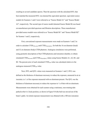 184
resulting in several candidate spectra. Then the spectrum with the calculated HVL that
best matched the measured HVL was deemed the equivalent spectrum. equivalent source
models for Scanners 1 and 2 were referred to as ―Source Model A1‖ and ―Source Model
A2‖, respectively. The second type of source model (denoted Source Model B) was based
on manufacturer provided spectrum and filtration descriptions. These manufacturer
provided source models were referred to as ―Source Model B1‖ and ―Source Model B2‖
for Scanner 1 and 2, respectively.
First, conventional exposure measurements were made on Scanners 1 and 2 in
order to calculate CTDI100,center and CTDI100,periphery for both the 16 cm diameter (head)
and 32 cm diameter (body) CTDI phantom. Analogous simulations were performed,
using geometric descriptions of the CTDI phantoms and ionization chamber, to obtain
simulated CTDI100,center and CTDI100,periphery values using Source Models A1, A2, B1, and
B2. The percent error of each simulated CTDI100 value was calculated relative to the
analogous measured CTDI100 value.
Next, HVL and QVL values were measured on Scanners 1 and 2. HVL was
defined as the thickness of aluminum necessary to reduce the exposure, measured in air at
isocenter, to ½ of the exposure measured with no aluminum present. The QVL was the
thickness of aluminum necessary to reduce the exposure to ¼ of that with no aluminum.
Measurements were obtained for each scanner using a stationary, non-rotating tube
parked at the 6 o‘clock position, as shown in Figure 9.8 (the bed was moved out of the
beam‘s path). An initial exposure measurement was obtained with a 100 mm ionization
 