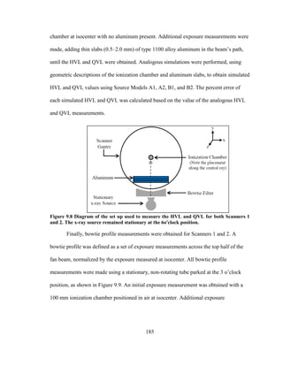 185
chamber at isocenter with no aluminum present. Additional exposure measurements were
made, adding thin slabs (0.5–2.0 mm) of type 1100 alloy aluminum in the beam‘s path,
until the HVL and QVL were obtained. Analogous simulations were performed, using
geometric descriptions of the ionization chamber and aluminum slabs, to obtain simulated
HVL and QVL values using Source Models A1, A2, B1, and B2. The percent error of
each simulated HVL and QVL was calculated based on the value of the analogous HVL
and QVL measurements.
Figure 9.8 Diagram of the set up used to measure the HVL and QVL for both Scanners 1
and 2. The x-ray source remained stationary at the 6o'clock position.
Finally, bowtie profile measurements were obtained for Scanners 1 and 2. A
bowtie profile was defined as a set of exposure measurements across the top half of the
fan beam, normalized by the exposure measured at isocenter. All bowtie profile
measurements were made using a stationary, non-rotating tube parked at the 3 o‘clock
position, as shown in Figure 9.9. An initial exposure measurement was obtained with a
100 mm ionization chamber positioned in air at isocenter. Additional exposure
 