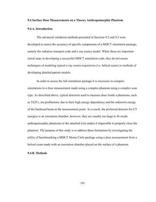 191
9.4 Surface Dose Measurements on a Thorax Anthropomorphic Phantom
9.4.A. Introduction
The advanced validation methods presented in Sections 9.2 and 9.3 were
developed to assess the accuracy of specific components of a MDCT simulation package,
namely the radiation transport code and x-ray source model. While these are important
initial steps in developing a successful MDCT simulation code, they do not assess
techniques of modeling typical x-ray source trajectories (i.e. helical scans) or methods of
developing detailed patient models.
In order to assess the full simulation package it is necessary to compare
simulations to a dose measurement made using a complex phantom using a complex scan
type. As described above, typical detectors used to measure dose inside a phantoms, such
as TLD‘s, are problematic due to their high energy dependence and the unknown energy
of the hardened beam at the measurement point. As a result, the preferred detector for CT
energies is an ionization chamber, however, they are usually too large to fit inside
anthropomorphic phantoms or the attached wire makes it impossible to properly close the
phantom. The purpose of this study is to address these limitations by investigating the
utility of benchmarking a MDCT Monte Carlo package using a dose measurement from a
helical exam made with an ionization chamber placed on the surface of a phantom.
9.4.B. Methods
 