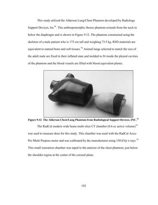 192
This study utilized the Alderson Lung/Chest Phantom developed by Radiology
Support Devices, Inc78
. This anthropomorphic thorax phantom extends from the neck to
below the diaphragm and is shown in Figure 9.12. The phantom constructed using the
skeleton of a male patient who is 175 cm tall and weighing 73.5 kg. RSD materials are
equivalent to natural bone and soft tissues.78
Animal lungs selected to match the size of
the adult male are fixed in their inflated state and molded to fit inside the pleural cavities
of the phantom and the blood vessels are filled with blood equivalent plastic.
Figure 9.12 The Alderson Chest/Lung Phantom from Radiological Support Devices, INC.78
The RadCal modern wide beam multi-slice CT chamber (0.6-cc active volume)79
was used to measure dose for this study. This chamber was used with the RadCal Accu-
Pro Multi Purpose meter and was calibrated by the manufacturer using 150 kVp x-rays.79
This small ionization chamber was taped to the anterior of the chest phantom, just below
the shoulder region at the center of the coronal plane.
 