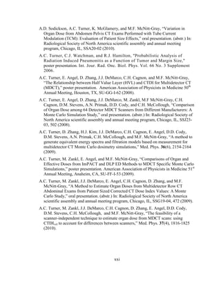 xxi
A.D. Sodickson, A.C. Turner, K. McGlamery, and M.F. McNitt-Gray, ―Variation in
Organ Dose from Abdomen Pelvis CT Exams Performed with Tube Current
Modulation (TCM): Evaluation of Patient Size Effects,‖ oral presentation. (abstr.) In:
Radiological Society of North America scientific assembly and annual meeting
program, Chicago, IL, SSA20-02 (2010).
A.C. Turner, C.J. Watchman, and R.J. Hamilton, "Probabilistic Analysis of
Radiation Induced Pneumonitis as a Function of Tumor and Margin Size,"
poster presentation. Int. Jour. Rad. Onc. Biol. Phys. Vol. 66 No. 3 Supplement
2006.
A.C. Turner, E. Angel, D. Zhang, J.J. DeMarco, C.H. Cagnon, and M.F. McNitt-Gray,
―The Relationship between Half Value Layer (HVL) and CTDI for Multidetector CT
(MDCT),‖ poster presentation. American Association of Physicists in Medicine 50th
Annual Meeting, Houston, TX, SU-GG-I-62 (2008).
A.C. Turner, E. Angel, D. Zhang, J.J. DeMarco, M. Zankl, M.F McNitt-Gray, C.H.
Cagnon, D.M. Stevens, A.N. Primak, D.D. Cody, and C.H. McCollough, ―Comparison
of Organ Dose among 64 Detector MDCT Scanners from Different Manufacturers: A
Monte Carlo Simulation Study,‖ oral presentation. (abstr.) In: Radiological Society of
North America scientific assembly and annual meeting program, Chicago, IL, SSJ23-
03, 502 (2008).
A.C. Turner, D. Zhang, H.J. Kim, J.J. DeMarco, C.H. Cagnon, E. Angel, D.D. Cody,
D.M. Stevens, A.N. Primak, C.H. McCollough, and M.F. McNitt-Gray, ―A method to
generate equivalent energy spectra and filtration models based on measurement for
multidetector CT Monte Carlo dosimetry simulations,‖ Med. Phys. 36(6), 2154-2164
(2009).
A.C. Turner, M. Zankl, E. Angel, and M.F. McNitt-Gray, ―Comparisons of Organ and
Effective Doses from ImPACT and DLP ED Methods to MDCT Specific Monte Carlo
Simulations,‖ poster presentation. American Association of Physicists in Medicine 51st
Annual Meeting, Anaheim, CA, SU-FF-I-53 (2009).
A.C. Turner, M. Zankl, J.J. DeMarco, E. Angel, C.H. Cagnon, D. Zhang, and M.F.
McNitt-Gray, ―A Method to Estimate Organ Doses from Multidetector Row CT
Abdominal Exams from Patient Sized Corrected CT Dose Index Values: A Monte
Carlo Study,‖ oral presentation. (abstr.) In: Radiological Society of North America
scientific assembly and annual meeting program, Chicago, IL, SSG19-04, 472 (2009).
A.C. Turner, M. Zankl, J.J. DeMarco, C.H. Cagnon, D. Zhang, E. Angel, D.D. Cody,
D.M. Stevens, C.H. McCollough, and M.F. McNitt-Gray, ―The feasibility of a
scanner-independent technique to estimate organ dose from MDCT scans: using
CTDIvol to account for differences between scanners,‖ Med. Phys. 37(4), 1816-1825
(2010).
 