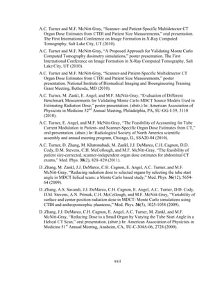 xxii
A.C. Turner and M.F. McNitt-Gray, ―Scanner- and Patient-Specific Multidetector CT
Organ Dose Estimates from CTDI and Patient Size Measurements,‖ oral presentation.
The First International Conference on Image Formation in X-Ray Computed
Tomography, Salt Lake City, UT (2010).
A.C. Turner and M.F. McNitt-Gray, ―A Proposed Approach for Validating Monte Carlo
Computed Tomography dosimetry simulations,‖ poster presentation. The First
International Conference on Image Formation in X-Ray Computed Tomography, Salt
Lake City, UT (2010).
A.C. Turner and M.F. McNitt-Gray, ―Scanner-and Patient-Specific Multidetector CT
Organ Dose Estimates from CTDI and Patient Size Measurements,‖ poster
presentation. National Institute of Biomedical Imaging and Bioengineering Training
Grant Meeting, Bethesda, MD (2010).
A.C. Turner, M. Zankl, E. Angel, and M.F. McNitt-Gray, ―Evaluation of Different
Benchmark Measurements for Validating Monte Carlo MDCT Source Models Used in
Estimating Radiation Dose,‖ poster presentation. (abstr.) In: American Association of
Physicists in Medicine 52nd
Annual Meeting, Philadelphia, PA, SU-GG-I-39, 3110
(2010).
A.C. Turner, E. Angel, and M.F. McNitt-Gray, ―The Feasibility of Accounting for Tube
Current Modulation in Patient- and Scanner-Specific Organ Dose Estimates from CT,‖
oral presentation. (abstr.) In: Radiological Society of North America scientific
assembly and annual meeting program, Chicago, IL, SSA20-04 (2010).
A.C. Turner, D. Zhang, M. Khatonabadi, M. Zankl, J.J. DeMarco, C.H. Cagnon, D.D.
Cody, D.M. Stevens, C.H. McCollough, and M.F. McNitt-Gray, ―The feasibility of
patient size-corrected, scanner-independent organ dose estimates for abdominal CT
exams,‖ Med. Phys. 38(2), 820–829 (2011).
D. Zhang, M. Zankl, J.J. DeMarco, C.H. Cagnon, E. Angel, A.C. Turner, and M.F.
McNitt-Gray, ―Reducing radiation dose to selected organs by selecting the tube start
angle in MDCT helical scans: a Monte Carlo based study,‖ Med. Phys. 36(12), 5654-
64 (2009).
D. Zhang, A.S. Savandi, J.J. DeMarco, C.H. Cagnon, E. Angel, A.C. Turner, D.D. Cody,
D.M. Stevens, A.N. Primak, C.H. McCollough, and M.F. McNitt-Gray, ―Variability of
surface and center position radiation dose in MDCT: Monte Carlo simulations using
CTDI and anthropomorphic phantoms,‖ Med. Phys. 36(3), 1025-1038 (2009).
D. Zhang, J.J. DeMarco, C.H. Cagnon, E. Angel, A.C. Turner, M. Zankl, and M.F.
McNitt-Gray, ―Reducing Dose to a Small Organ by Varying the Tube Start Angle in a
Helical CT Scan,‖ oral presentation. (abstr.) In: American Association of Physicists in
Medicine 51st
Annual Meeting, Anaheim, CA, TU-C-304A-06, 2728 (2009).
 