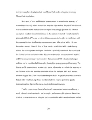 204
tool for researchers developing their own Monte Carlo codes or learning how to do
Monte Carlo simulations.
Next, a set of more sophisticated measurements for assessing the accuracy of
scanner-specific x-ray source models was proposed. Specifically, the goal of this exercise
was to determine better methods of assessing the x-ray energy spectrum and filtration
description based on measurements made on the scanner of interest. These benchmarks
consisted of HVL, QVL, and bowtie profile measurements. In order to avoid issues with
improper calibration, absolute dose measurements were all acquired with a 100 mm
ionization chamber. Since all three of these metrics are obtained with a parked x-ray
source, the accuracy of the analogous simulation s primarily depends on the accuracy of
the scanner-specific source model for the scanner of interest. It was shown that the HVL
and QVL measurements are more sensitive than common CTDI validation techniques
and thus can be considered a higher order check of the x-ray source model accuracy. The
bowtie profile measurements provide extra spatial information to evaluate the accuracy of
the filtration model that provides attenuation across the fan beam. This work was not
meant to suggest that CTDI validation techniques should be ignored; however, additional,
higher-order benchmarking should also be included in order to gain more specific
information about the specific source of potential simulation errors.
Finally, a more comprehensive benchmark measurement was proposed using a
small volume ionization chamber and a complex, anthropomorphic phantom. Dose from
a helical exam was measured using the ionization chamber which was fixed to the surface
 