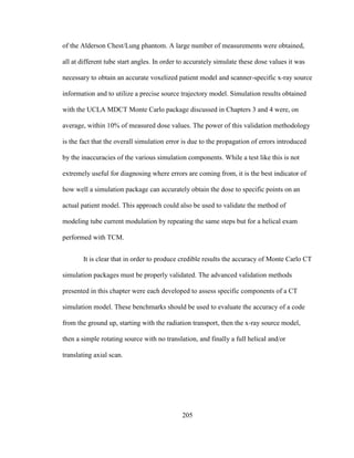 205
of the Alderson Chest/Lung phantom. A large number of measurements were obtained,
all at different tube start angles. In order to accurately simulate these dose values it was
necessary to obtain an accurate voxelized patient model and scanner-specific x-ray source
information and to utilize a precise source trajectory model. Simulation results obtained
with the UCLA MDCT Monte Carlo package discussed in Chapters 3 and 4 were, on
average, within 10% of measured dose values. The power of this validation methodology
is the fact that the overall simulation error is due to the propagation of errors introduced
by the inaccuracies of the various simulation components. While a test like this is not
extremely useful for diagnosing where errors are coming from, it is the best indicator of
how well a simulation package can accurately obtain the dose to specific points on an
actual patient model. This approach could also be used to validate the method of
modeling tube current modulation by repeating the same steps but for a helical exam
performed with TCM.
It is clear that in order to produce credible results the accuracy of Monte Carlo CT
simulation packages must be properly validated. The advanced validation methods
presented in this chapter were each developed to assess specific components of a CT
simulation model. These benchmarks should be used to evaluate the accuracy of a code
from the ground up, starting with the radiation transport, then the x-ray source model,
then a simple rotating source with no translation, and finally a full helical and/or
translating axial scan.
 