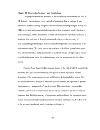208
Chapter 10 Dissertation Summary and Conclusions
This purpose of the work presented in this dissertation was to extend the field of
CT dosimetry by introducing novel methods of evaluating dose to patients. It was
established that the currently accepted clinical dose measurement paradigm, namely the
CTDI, is not a direct measurement of the preferred dose evaluation metric, the dose to
individual organs. In this dissertation, Monte Carlo simulations were heavily utilized to
obtain the dose to organs in detailed patient modes; however, the necessity of
individualized segmented organs makes it infeasible to perform such simulations on all
patients undergoing CT exams. Instead, the goal was to develop a generalizable organ
dose estimation method that could actually be used in a clinical setting based on readily
available information about the radiation output from the scanner and the size of the
patient.
Chapters 3 and 4 described the intricate details of the UCLA MDCT Monte Carlo
dosimetry package. Since the modeling of a specific scanner requires an accurate
description of the x-ray energy spectrum and filtration design (including bowtie filter)
and this information is difficult to obtain for specific scanners, an algorithm to generate
―equivalent x-ray source models‖ was developed. This methodology, presented in
Chapter 4, can be used to create source models for any scanner as it is based solely on
measured data. The high accuracy of simulations performed using the equivalent source
models was demonstrated using both common validation techniques (i.e. CTDI) as well
as the advanced benchmark metrics described in Chapter 9.
 