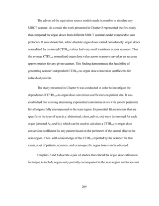 209
The advent of the equivalent source models made it possible to simulate any
MDCT scanner. As a result the work presented in Chapter 5 represented the first study
that compared the organ doses from different MDCT scanners under comparable scan
protocols. It was shown that, while absolute organ doses varied considerably, organ doses
normalized by measured CTDIvol values had very small variations across scanners. Thus
the average CTDIvol normalized organ dose value across scanners served as an accurate
approximation for any given scanner. This finding demonstrated the feasibility of
generating scanner-independent CTDIvol-to-organ dose conversion coefficients for
individual patients.
The study presented in Chapter 6 was conducted in order to investigate the
dependence of CTDIvol-to-organ dose conversion coefficients on patient size. It was
established that a strong decreasing exponential correlation exists with patient perimeter
for all organs fully encompassed in the scan region. Exponential fit parameters that are
specific to the type of scan (i.e. abdominal, chest, pelvis, etc) were determined for each
organ (denoted AO and BO) which can be used to calculate a CTDIvol-to-organ dose
conversion coefficient for any patient based on the perimeter of the central slice in the
scan region. Then, with a knowledge of the CTDIvol reported by the scanner for that
exam, a set of patient-, scanner-, and exam-specific organ doses can be obtained.
Chapters 7 and 8 describe a pair of studies that extend the organ dose estimation
technique to include organs only partially encompassed in the scan region and to account
 