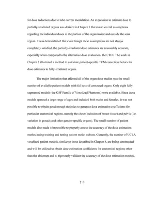 210
for dose reductions due to tube current modulation. An expression to estimate dose to
partially-irradiated organs was derived in Chapter 7 that made several assumptions
regarding the individual doses to the portion of the organ inside and outside the scan
region. It was demonstrated that even though these assumptions are not always
completely satisfied, the partially-irradiated dose estimates are reasonably accurate,
especially when compared to the alternative dose evaluation, the CTDI. The work in
Chapter 8 illustrated a method to calculate patient-specific TCM correction factors for
dose estimates to fully-irradiated organs.
The major limitation that affected all of the organ dose studies was the small
number of available patient models with full sets of contoured organs. Only eight fully
segmented models (the GSF Family of Voxelized Phantoms) were available. Since these
models spanned a large range of ages and included both males and females, it was not
possible to obtain good enough statistics to generate dose estimation coefficients for
particular anatomical regions, namely the chest (inclusion of breast tissue) and pelvis (i.e.
variation in gonads and other gender-specific organs). The small number of patient
models also made it impossible to properly assess the accuracy of the dose estimation
method using training and testing patient model subsets. Currently, the number of UCLA
voxelized patient models, similar to those described in Chapter 8, are being constructed
and will be utilized to obtain dose estimation coefficients for anatomical regions other
than the abdomen and to rigorously validate the accuracy of the dose estimation method.
 