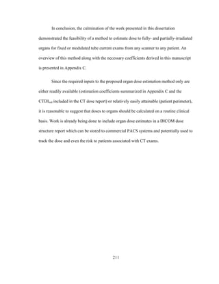 211
In conclusion, the culmination of the work presented in this dissertation
demonstrated the feasibility of a method to estimate dose to fully- and partially-irradiated
organs for fixed or modulated tube current exams from any scanner to any patient. An
overview of this method along with the necessary coefficients derived in this manuscript
is presented in Appendix C.
Since the required inputs to the proposed organ dose estimation method only are
either readily available (estimation coefficients summarized in Appendix C and the
CTDIvol included in the CT dose report) or relatively easily attainable (patient perimeter),
it is reasonable to suggest that doses to organs should be calculated on a routine clinical
basis. Work is already being done to include organ dose estimates in a DICOM dose
structure report which can be stored to commercial PACS systems and potentially used to
track the dose and even the risk to patients associated with CT exams.
 