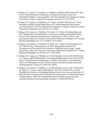 xxiii
D. Zhang, A.C. Turner, C.H. Cagnon, J.J. DeMarco, and M.F. McNitt-Gray MF, ―Dose
from CT Brain Perfusion Examinations: a Monte-Carlo Study to Look into
Deterministic Effects,‖ oral presentation. The First International Conference on Image
Formation in X-Ray Computed Tomography, Salt Lake City, UT (2010).
D. Zhang, C.H. Cagnon, J.J. DeMarco, A.C. Turner, and M.F. McNitt-Gray, ―Novel
Strategies to Reduce Patient Organ Dose in CT without Reducing Tube Output,‖
poster presentation. The First International Conference on Image Formation in X-Ray
Computed Tomography, Salt Lake City, UT (2010).
D. Zhang, C.H. Cagnon, J.J. DeMarco, M. Zankl, A.C. Turner, M. Khatonabadi, and
M.F. McNitt-Gray, ―Estimating Dose to Eye Lens and Skin From Radiation Dose
From CT Brain Perfusion Examinations: Comparison to CTDIvol Values,‖ oral
presentation. (abstr.) In: American Association of Physicists in Medicine 52nd
Annual
Meeting, Philadelphia, PA, TU-A-201B-4, 3373 (2010).
D. Zhang, C.H. Cagnon, J.J. DeMarco, M. Zankl, A.C. Turner, M. Khatonabadi, and
M.F. McNitt-Gray, ―Reducing Eye Lens Dose During Brain Perfusion CT
Examinations by Moving the Scan Location or Tilting the Gantry Angle,‖ poster
presentation. (abstr.) In: American Association of Physicists in Medicine 52nd
Annual
Meeting, Philadelphia, PA, SU-GG-I-37, 3109 (2010).
D. Zhang, C.H. Cagnon, J.J. DeMarco, C.H. McCollough, D. Cody, M.F. McNitt-Gray,
A.C. Turner, and M. Khatonabadi, ―Estimating Radiation Dose to Eye Lens and Skin
from CT Brain Perfusion Examinations: A Monte Carlo Study,‖ oral presentation.
(abstr.) In: Radiological Society of North America scientific assembly and annual
meeting program, Chicago, IL, SSG14-01 (2010).
D. Zhang, C.H. Cagnon, J.J. DeMarco, C.H. McCollough, D. Cody, M.F. McNitt-Gray,
M. Zankl, A.C. Turner, and M. Khatonabadi, ―How Do CTDI and TG111 Small
Chamber Dose Perform in Estimating Radiation Dose to Eye Lens and Skin from CT
Brain Perfusion Examinations for Patients with Various Sizes: A Monte Carlo Study,‖
oral presentation. (abstr.) In: Radiological Society of North America scientific
assembly and annual meeting program, Chicago, IL, SSM20-02 (2010).
 