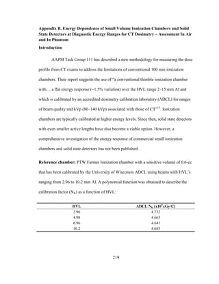 219
Appendix B. Energy Dependence of Small Volume Ionization Chambers and Solid
State Detectors at Diagnostic Energy Ranges for CT Dosimetry – Assessment In Air
and In Phantom
Introduction
AAPM Task Group 111 has described a new methodology for measuring the dose
profile from CT exams to address the limitations of conventional 100 mm ionization
chambers. Their report suggests the use of ―a conventional thimble ionization chamber
with… a flat energy response (~1.5% variation) over the HVL range 2–15 mm Al and
which is calibrated by an accredited dosimetry calibration laboratory (ADCL) for ranges
of beam quality and kVp (80–140 kVp) associated with those of CT‖13
. Ionization
chambers are typically calibrated at higher energy levels. Since then, solid state detectors
with even smaller active lengths have also become a viable option. However, a
comprehensive investigation of the energy response of commercial small ionization
chambers and solid state detectors has not been published.
Reference chamber: PTW Farmer Ionization chamber with a sensitive volume of 0.6-cc
that has been calibrated by the University of Wisconsin ADCL using beams with HVL‘s
ranging from 2.96 to 10.2 mm Al. A polynomial function was obtained to describe the
calibration factor (NK) as a function of HVL:
HVL ADCL NK (x109
cGy/C)
2.96 4.722
4.98 4.663
6.96 4.641
10.2 4.685
 