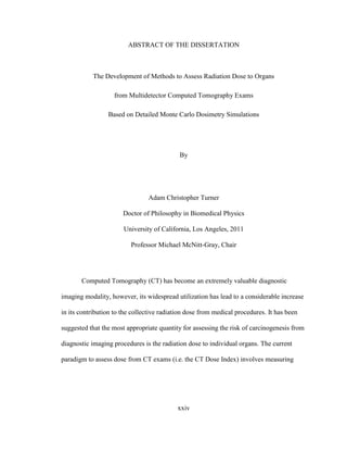 xxiv
ABSTRACT OF THE DISSERTATION
The Development of Methods to Assess Radiation Dose to Organs
from Multidetector Computed Tomography Exams
Based on Detailed Monte Carlo Dosimetry Simulations
By
Adam Christopher Turner
Doctor of Philosophy in Biomedical Physics
University of California, Los Angeles, 2011
Professor Michael McNitt-Gray, Chair
Computed Tomography (CT) has become an extremely valuable diagnostic
imaging modality, however, its widespread utilization has lead to a considerable increase
in its contribution to the collective radiation dose from medical procedures. It has been
suggested that the most appropriate quantity for assessing the risk of carcinogenesis from
diagnostic imaging procedures is the radiation dose to individual organs. The current
paradigm to assess dose from CT exams (i.e. the CT Dose Index) involves measuring
 