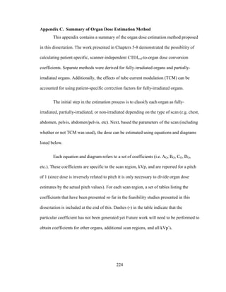 224
Appendix C. Summary of Organ Dose Estimation Method
This appendix contains a summary of the organ dose estimation method proposed
in this dissertation. The work presented in Chapters 5-8 demonstrated the possibility of
calculating patient-specific, scanner-independent CTDIvol-to-organ dose conversion
coefficients. Separate methods were derived for fully-irradiated organs and partially-
irradiated organs. Additionally, the effects of tube current modulation (TCM) can be
accounted for using patient-specific correction factors for fully-irradiated organs.
The initial step in the estimation process is to classify each organ as fully-
irradiated, partially-irradiated, or non-irradiated depending on the type of scan (e.g. chest,
abdomen, pelvis, abdomen/pelvis, etc). Next, based the parameters of the scan (including
whether or not TCM was used), the dose can be estimated using equations and diagrams
listed below.
Each equation and diagram refers to a set of coefficients (i.e. AO, BO, CO, DO,
etc.). These coefficients are specific to the scan region, kVp, and are reported for a pitch
of 1 (since dose is inversely related to pitch it is only necessary to divide organ dose
estimates by the actual pitch values). For each scan region, a set of tables listing the
coefficients that have been presented so far in the feasibility studies presented in this
dissertation is included at the end of this. Dashes (-) in the table indicate that the
particular coefficient has not been generated yet Future work will need to be performed to
obtain coefficients for other organs, additional scan regions, and all kVp‘s.
 