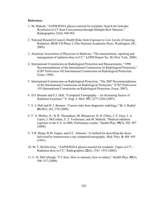 229
References
1. M. Mahesh, ―AAPM/RSNA physics tutorial for residents: Search for Isotropic
Resolution in CT from Conventional through Multiple-Row Detector,‖
Radiographics 22(4), 949-962.
2. National Research Council, Health Risks from Exposure to Low Levels of Ionizing
Radiation: BEIR VII Phase 2 (The National Academies Press, Washington, DC,
2005).
3. American Association of Physicists in Medicine, ―The measurement, reporting and
management of radiation dose in CT,‖ AAPM Report No. 96 (New York, 2008).
4. International Commission on Radiological Protection and Measurements, ―1990
Recommendations of the International Commission on Radiological Protection,‖
ICRP Publication 60) International Commission on Radiological Protection,
Essen, 1990).
5. International Commission on Radiological Protection, ―The 2007 Recommendations
of the International Commission on Radiological Protection,‖ ICRP Publication
103 (International Commission on Radiological Protection, Essen, 2007).
6. D.J. Brenner and E.J. Hall, ―Computed Tomography – An Increasing Source of
Radiation Exposure,‖ N. Engl. J. Med. 357, 2277-2284 (2007).
7. E. J. Hall and D. J. Brenner, ―Cancer risks from diagnostic radiology,‖ Br. J. Radiol.
81(965), 362–378 (2008).
8. F. A. Mettler, Jr., B. R. Thomadsen, M. Bhargavan, D. B. Gilley, J. E. Gray, J. A.
Lipoti, J. McCrohan, T. T. Yoshizumi, and M. Mahesh, ―Medical radiation
exposure in the U.S. in 2006: Preliminary results,‖ Health Phys. 95(5), 502–507
(2008).
9. T.B. Shope, R.M. Gagne, and G.C. Johnson, ―A method for describing the doses
delivered by transmission x-ray computed tomography. Med. Phys. 8, 488–495
(1991).
10. M. F. McNitt-Gray, ―AAPM/RSNA physics tutorial for residents: Topics in CT—
Radiation dose in CT,‖ Radiographics 22(6), 1541–1553 (2002).
11. C. H. McCollough, ―CT dose: How to measure, how to reduce,‖ Health Phys. 95(5),
508–517 (2008).
 
