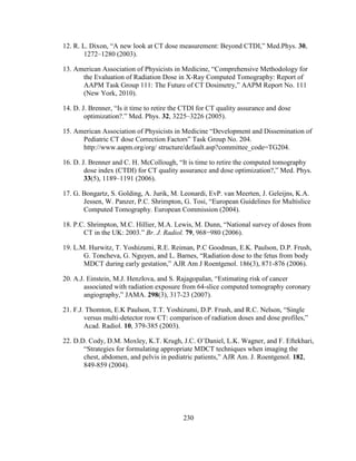 230
12. R. L. Dixon, ―A new look at CT dose measurement: Beyond CTDI,‖ Med.Phys. 30,
1272–1280 (2003).
13. American Association of Physicists in Medicine, ―Comprehensive Methodology for
the Evaluation of Radiation Dose in X-Ray Computed Tomography: Report of
AAPM Task Group 111: The Future of CT Dosimetry,‖ AAPM Report No. 111
(New York, 2010).
14. D. J. Brenner, ―Is it time to retire the CTDI for CT quality assurance and dose
optimization?.‖ Med. Phys. 32, 3225–3226 (2005).
15. American Association of Physicists in Medicine ―Development and Dissemination of
Pediatric CT dose Correction Factors‖ Task Group No. 204.
http://www.aapm.org/org/ structure/default.asp?committee_code=TG204.
16. D. J. Brenner and C. H. McCollough, ―It is time to retire the computed tomography
dose index (CTDI) for CT quality assurance and dose optimization?,‖ Med. Phys.
33(5), 1189–1191 (2006).
17. G. Bongartz, S. Golding, A. Jurik, M. Leonardi, EvP. van Meerten, J. Geleijns, K.A.
Jessen, W. Panzer, P.C. Shrimpton, G. Tosi, ―European Guidelines for Multislice
Computed Tomography. European Commission (2004).
18. P.C. Shrimpton, M.C. Hillier, M.A. Lewis, M. Dunn, ―National survey of doses from
CT in the UK: 2003.‖ Br. J. Radiol. 79, 968−980 (2006).
19. L.M. Hurwitz, T. Yoshizumi, R.E. Reiman, P.C Goodman, E.K. Paulson, D.P. Frush,
G. Toncheva, G. Nguyen, and L. Barnes, ―Radiation dose to the fetus from body
MDCT during early gestation,‖ AJR Am J Roentgenol. 186(3), 871-876 (2006).
20. A.J. Einstein, M.J. Henzlova, and S. Rajagopalan, ―Estimating risk of cancer
associated with radiation exposure from 64-slice computed tomography coronary
angiography,‖ JAMA. 298(3), 317-23 (2007).
21. F.J. Thomton, E.K Paulson, T.T. Yoshizumi, D.P. Frush, and R.C. Nelson, ―Single
versus multi-detector row CT: comparison of radiation doses and dose profiles,‖
Acad. Radiol. 10, 379-385 (2003).
22. D.D. Cody, D.M. Moxley, K.T. Krugh, J.C. O‘Daniel, L.K. Wagner, and F. Eftekhari,
―Strategies for formulating appropriate MDCT techniques when imaging the
chest, abdomen, and pelvis in pediatric patients,‖ AJR Am. J. Roentgenol. 182,
849-859 (2004).
 