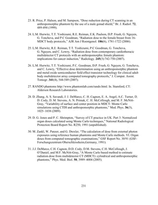 231
23. R. Price, P. Halson, and M. Sampson, ―Dose reduction during CT scanning in an
anthropomorphic phantom by the use of a male gonad shield,‖ Br. J. Radiol. 72,
489-494 (1999).
24. L.M. Hurwitz, T.T. Yoshizumi, R.E. Reiman, E.K. Paulson, D.P. Frush, G. Nguyen,
G. Toncheva, and P.C Goodman, ―Radiation dose to the female breast from 16-
MDCT body protocols,‖ AJR Am J Roentgenol. 186(6), 1781-1722 (2006).
25. L.M. Hurwitz, R.E. Reiman, T.T. Yoshizumi, P.C Goodman, G. Toncheva,
G. Nguyen, and C. Lowry, ―Radiation dose from contemporary cardiothoracic
multidetector CT protocols with an anthropomorphic female phantom:
implications for cancer induction,‖ Radiology. 245(3):742-750 (2007).
26. L.M. Hurwitz, T.T. Yoshizumi, P.C. Goodman, D.P. Frush, G. Nguyen, G. Toncheva,
and C. Lowry, ―Effective dose determination using an anthropomorphic phantom
and metal oxide semiconductor field effect transistor technology for clinical adult
body multidetector array computed tomography protocols,‖ J. Comput. Assist.
Tomogr. 341(4), 544-549 (2007).
27. RANDO phantoms http://www.phantomlab.com/rando.html. In. Stamford, CT:
Alderson Research Laboratories.
28. D. Zhang, A. S. Savandi, J. J. DeMarco, C. H. Cagnon, E. A. Angel, A.C. Turner, D.
D. Cody, D. M. Stevens, A. N. Primak, C. H. McCollough, and M. F. McNitt-
Gray, ―Variability of surface and center position in MDCT: Monte Carlo
simulations using CTDI and anthropomorphic phantoms,‖ Med. Phys. 36(3),
1025–1038 (2009).
29. D. G. Jones and P. C. Shrimpton, ―Survey of CT practice in UK. Part 3: Normalized
organ doses calculated using Monte Carlo techniques,‖ National Radiological
Protection Board Report No. R250, 1991 (unpublished).
30. M. Zankl, W. Panzer, and G. Drexler, ―The calculation of dose from external photon
exposures using reference human phantoms and Monte Carlo methods. VI. Organ
doses from computed tomographic examinations,‖ GSF Report No. 30/91 (GSF-
Forschungszentrum Oberschleissheim,Germany, 1991).
31. J.J. DeMarco, C.H. Cagnon, D.D. Cody, D.M. Stevens, C.H. McCollough, J.
O‘Daniel, and M.F. McNitt-Gray, ―A Monte Carlo based method to estimate
radiation dose from multidetector CT (MDCT): cylindrical and anthropomorphic
phantoms,‖ Phys. Med. Biol. 50, 3989–4004 (2005).
 