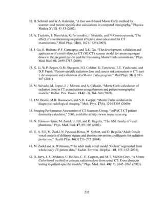 232
32. B. Schmidt and W.A. Kalendar, ―A fast voxel-based Monte Carlo method for
scanner- and patient-specific doe calculations in computed tomography,‖ Physica
Medica XVIII. 43-53 (2002).
33. A. Tzedakis, J. Damilakis, K. Perisinakis, J. Stratakis, and N. Gourtsoyiannis, "The
effect of z overscanning on patient effective dose calculated for CT
examinations," Med. Phys. 32(6), 1621-1629 (2005).
34. J. Gu, B. Bednarz, P.F. Caracappa, and X.G. Xu, ―The development, validation and
application of a multi-detector CT (MDCT) scanner model for assessing organ
doses to the pregnant patient and the fetus using Monte Carlo simulations,‖ Phys.
Med. Biol. 54, 2699-2717 (2009).
35. X. Li, W.P. Segars, G.M. Sturgeon, J.G. Colsher, G. Toncheva, T.T. Yoshizumi, and
D.P. Frush, ―Patient-specific radiation dose and cancer risk estimation in CT: part
I. development and validation of a Monte Carlo program,‖ Med Phys. 38(1) 397-
407 (2011).
36. M. Salvado, M. Lopez, J. J. Morant, and A. Calzado, ―Monte Carlo calculation of
radiation dose in CT examinations using phantom and patient tomographic
models,‖ Radiat. Prot. Dosim. 114(1–3), 364–368 (2005).
37. J.M. Boone, M.H. Buonocore, and V.B. Cooper, ―Monte Carlo validation in
diagnostic radiological imaging,‖ Med. Phys. 27(6), 1294-1305 (2000).
38. Imaging Performance Assessment of CT Scanners Group, ―ImPACT CT patient
dosimetry calculator,‖ 2006, available at http://www.impactscan.org.
39. N. Petoussi-Henss, M. Zankl, U. Fill, and D. Regulla, ―The GSF family of voxel
phantoms,‖ Phys. Med. Biol. 47, 89–106 (2002).
40. U. A. Fill, M. Zankl, N. Petoussi-Henss, M. Siebert, and D. Regulla,―Adult female
voxel models of different stature and photon conversion coefficients for radiation
protection,‖ Health Phys. 86(3) 253–272 (2004).
41. M. Zankl and A. Wittmann, “The adult male voxel model ―Golem‖ segmented from
whole-body CT patient data,‖ Radiat. Environ. Biophys . 40, 153–162 (2001).
42. G. Jarry, J. J. DeMarco, U. Beifuss, C. H. Cagnon, and M. F. McNitt-Gray, ―A Monte
Carlo-based method to estimate radiation dose from spiral CT: From phantom
testing to patient-specific models,‖ Phys. Med. Biol. 48(16), 2645–2663 (2003).
 