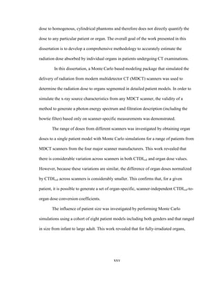 xxv
dose to homogenous, cylindrical phantoms and therefore does not directly quantify the
dose to any particular patient or organ. The overall goal of the work presented in this
dissertation is to develop a comprehensive methodology to accurately estimate the
radiation dose absorbed by individual organs in patients undergoing CT examinations.
In this dissertation, a Monte Carlo based modeling package that simulated the
delivery of radiation from modern multidetector CT (MDCT) scanners was used to
determine the radiation dose to organs segmented in detailed patient models. In order to
simulate the x-ray source characteristics from any MDCT scanner, the validity of a
method to generate a photon energy spectrum and filtration description (including the
bowtie filter) based only on scanner-specific measurements was demonstrated.
The range of doses from different scanners was investigated by obtaining organ
doses to a single patient model with Monte Carlo simulations for a range of patients from
MDCT scanners from the four major scanner manufacturers. This work revealed that
there is considerable variation across scanners in both CTDIvol and organ dose values.
However, because these variations are similar, the difference of organ doses normalized
by CTDIvol across scanners is considerably smaller. This confirms that, for a given
patient, it is possible to generate a set of organ-specific, scanner-independent CTDIvol-to-
organ dose conversion coefficients.
The influence of patient size was investigated by performing Monte Carlo
simulations using a cohort of eight patient models including both genders and that ranged
in size from infant to large adult. This work revealed that for fully-irradiated organs,
 