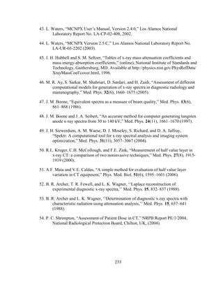 233
43. L. Waters, ―MCNPX User‘s Manual, Version 2.4.0,‖ Los Alamos National
Laboratory Report No. LA-CP-02-408, 2002.
44. L. Waters, ―MCNPX Version 2.5.C,‖ Los Alamos National Laboratory Report No.
LA-UR-03-2202 (2003).
45. J. H. Hubbell and S. M. Seltzer, ―Tables of x-ray mass attenuation coefficients and
mass energy-absorption coefficients,‖ (online), National Institute of Standards and
Technology, Gaithersburg, MD. Available at http://physics.nist.gov/PhysRefData/
XrayMassCoef/cover.html, 1996.
46. M. R. Ay, S. Sarkar, M. Shahriari, D. Sardari, and H. Zaidi, ―Assessment of different
computational models for generation of x-ray spectra in diagnostic radiology and
mammography,‖ Med. Phys. 32(6), 1660–1675 (2005).
47. J. M. Boone, ―Equivalent spectra as a measure of beam quality,‖ Med. Phys. 13(6),
861–868 (1986).
48. J. M. Boone and J. A. Seibert, ―An accurate method for computer generating tungsten
anode x-ray spectra from 30 to 140 kV,‖ Med. Phys. 24(11), 1661–1670 (1997).
49. J. H. Siewerdsen, A. M. Waese, D. J. Moseley, S. Richard, and D. A. Jaffray,
―Spektr: A computational tool for x-ray spectral analysis and imaging system
optimization,‖ Med. Phys. 31(11), 3057–3067 (2004).
50. R.L. Kruger, C.H. McCollough, and F.E. Zink, ―Measurement of half value layer in
x-ray CT: a comparison of two noninvasive techniques,‖ Med. Phys. 27(8), 1915-
1919 (2000).
51. A.F. Maia and V.E. Caldas, ―A simple method for evaluation of half value layer
variation in CT equipment,‖ Phys. Med. Biol. 51(6), 1595–1601 (2006).
52. B. R. Archer, T. R. Fewell, and L. K. Wagner, ‗‗Laplace reconstruction of
experimental diagnostic x-ray spectra,‘‘ Med. Phys. 15, 832–837 (1988).
53. B. R. Archer and L. K. Wagner, ‗‗Determination of diagnostic x-ray spectra with
characteristic radiation using attenuation analysis,‘‘ Med. Phys. 15, 637–641
(1988).
54. P. C. Shrimpton, ―Assessment of Patient Dose in CT,‖ NRPB Report PE/1/2004,
National Radiological Protection Board, Chilton, UK, (2004).
 