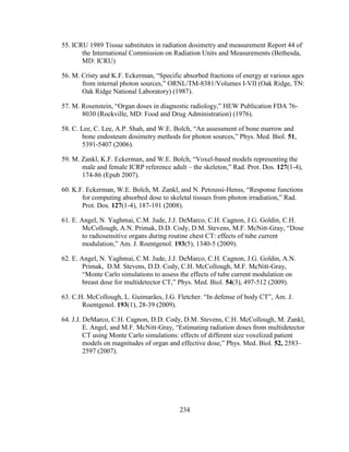 234
55. ICRU 1989 Tissue substitutes in radiation dosimetry and measurement Report 44 of
the International Commission on Radiation Units and Measurements (Bethesda,
MD: ICRU)
56. M. Cristy and K.F. Eckerman, ―Specific absorbed fractions of energy at various ages
from internal photon sources,‖ ORNL/TM-8381/Volumes I-VII (Oak Ridge, TN:
Oak Ridge National Laboratory) (1987).
57. M. Rosenstein, ―Organ doses in diagnostic radiology,‖ HEW Publication FDA 76-
8030 (Rockville, MD: Food and Drug Administration) (1976).
58. C. Lee, C. Lee, A.P. Shah, and W.E. Bolch, ―An assessment of bone marrow and
bone endosteum dosimetry methods for photon sources,‖ Phys. Med. Biol. 51,
5391-5407 (2006).
59. M. Zankl, K.F. Eckerman, and W.E. Bolch, ―Voxel-based models representing the
male and female ICRP reference adult – the skeleton,‖ Rad. Prot. Dos. 127(1-4),
174-86 (Epub 2007).
60. K.F. Eckerman, W.E. Bolch, M. Zankl, and N. Petoussi-Henss, ―Response functions
for computing absorbed dose to skeletal tissues from photon irradiation,‖ Rad.
Prot. Dos. 127(1-4), 187-191 (2008).
61. E. Angel, N. Yaghmai, C.M. Jude, J.J. DeMarco, C.H. Cagnon, J.G. Goldin, C.H.
McCollough, A.N. Primak, D.D. Cody, D.M. Stevens, M.F. McNitt-Gray, ―Dose
to radiosensitive organs during routine chest CT: effects of tube current
modulation,‖ Am. J. Roentgenol. 193(5), 1340-5 (2009).
62. E. Angel, N. Yaghmai, C.M. Jude, J.J. DeMarco, C.H. Cagnon, J.G. Goldin, A.N.
Primak, D.M. Stevens, D.D. Cody, C.H. McCollough, M.F. McNitt-Gray,
―Monte Carlo simulations to assess the effects of tube current modulation on
breast dose for multidetector CT,‖ Phys. Med. Biol. 54(3), 497-512 (2009).
63. C.H. McCollough, L. Guimarães, J.G. Fletcher. ―In defense of body CT‖, Am. J.
Roentgenol. 193(1), 28-39 (2009).
64. J.J. DeMarco, C.H. Cagnon, D.D. Cody, D.M. Stevens, C.H. McCollough, M. Zankl,
E. Angel, and M.F. McNitt-Gray, ―Estimating radiation doses from multidetector
CT using Monte Carlo simulations: effects of different size voxelized patient
models on magnitudes of organ and effective dose,‖ Phys. Med. Biol. 52, 2583–
2597 (2007).
 