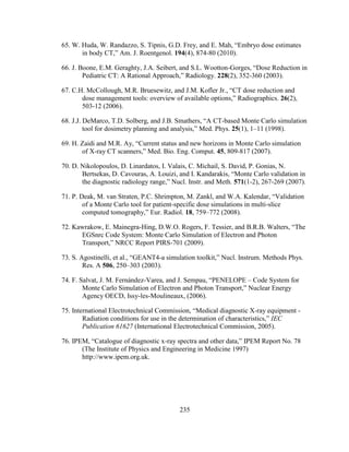 235
65. W. Huda, W. Randazzo, S. Tipnis, G.D. Frey, and E. Mah, ―Embryo dose estimates
in body CT,‖ Am. J. Roentgenol. 194(4), 874-80 (2010).
66. J. Boone, E.M. Geraghty, J.A. Seibert, and S.L. Wootton-Gorges, ―Dose Reduction in
Pediatric CT: A Rational Approach,‖ Radiology. 228(2), 352-360 (2003).
67. C.H. McCollough, M.R. Bruesewitz, and J.M. Kofler Jr., ―CT dose reduction and
dose management tools: overview of available options,‖ Radiographics. 26(2),
503-12 (2006).
68. J.J. DeMarco, T.D. Solberg, and J.B. Smathers, ―A CT-based Monte Carlo simulation
tool for dosimetry planning and analysis,‖ Med. Phys. 25(1), 1–11 (1998).
69. H. Zaidi and M.R. Ay, ―Current status and new horizons in Monte Carlo simulation
of X-ray CT scanners,‖ Med. Bio. Eng. Comput. 45, 809-817 (2007).
70. D. Nikolopoulos, D. Linardatos, I. Valais, C. Michail, S. David, P. Gonias, N.
Bertsekas, D. Cavouras, A. Louizi, and I. Kandarakis, ―Monte Carlo validation in
the diagnostic radiology range,‖ Nucl. Instr. and Meth. 571(1-2), 267-269 (2007).
71. P. Deak, M. van Straten, P.C. Shrimpton, M. Zankl, and W.A. Kalendar, ―Validation
of a Monte Carlo tool for patient-specific dose simulations in multi-slice
computed tomography,‖ Eur. Radiol. 18, 759–772 (2008).
72. Kawrakow, E. Mainegra-Hing, D.W.O. Rogers, F. Tessier, and B.R.B. Walters, ―The
EGSnrc Code System: Monte Carlo Simulation of Electron and Photon
Transport,‖ NRCC Report PIRS-701 (2009).
73. S. Agostinelli, et al., ―GEANT4-a simulation toolkit,‖ Nucl. Instrum. Methods Phys.
Res. A 506, 250–303 (2003).
74. F. Salvat, J. M. Fernández-Varea, and J. Sempau, ―PENELOPE – Code System for
Monte Carlo Simulation of Electron and Photon Transport,‖ Nuclear Energy
Agency OECD, Issy-les-Moulineaux, (2006).
75. International Electrotechnical Commission, ―Medical diagnostic X-ray equipment -
Radiation conditions for use in the determination of characteristics,‖ IEC
Publication 61627 (International Electrotechnical Commission, 2005).
76. IPEM, ―Catalogue of diagnostic x-ray spectra and other data,‖ IPEM Report No. 78
(The Institute of Physics and Engineering in Medicine 1997)
http://www.ipem.org.uk.
 