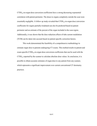 xxvi
CTDIvol-to-organ dose conversion coefficients have a strong decreasing exponential
correlation with patient perimeter. The doses to organs completely outside the scan were
essentially negligible. A follow up study revealed that CTDIvol-to-organ dose conversion
coefficients for organs partially-irradiated can also be predicted based on patient
perimeter and an estimate of the percent of the organ included in the scan region.
Additionally, it was shown that the dose reduction effects of tube current modulation
(TCM) can be taken into account based on patient-specific correction factors.
This work demonstrated the feasibility of a comprehensive methodology to
estimate organ dose to patients undergoing CT exams. This method results in patient-and
exam-specific CTDIvol-to-organ dose conversion coefficients that can be used with the
CTDIvol reported by the scanner to calculate absolute dose values. In conclusion, it is
possible to obtain accurate estimates of organ dose to any patient from any scanner,
which represents a significant improvement over current conventional CT dosimetry
practices.
 
