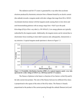 3
The radiation used for CT exams is generated by x-ray tubes that accelerate
electrons produced by thermionic emission from a filament heated by an electric current
(the cathode) towards a tungsten anode with tube voltages that range from 80 to 140 kV.
Accelerated electrons interact with the tungsten anode causing them to slow down and
emit bremsstrahlung photons with an energy range from ~0 keV up to the peak
kilovoltage (kVp) of the x-ray tube (i.e. 80-140 keV). Low energy photons are typically
reabsorbed by the tungsten anode. Additionally, the tungsten atoms can be ionized due to
electrostatic forces resulting in inner-shell vacancies and, subsequently, characteristic x-
ray emission. A typical tungsten anode spectrum is shown in Figure 1.3.
Figure 1.3 Probability distribution function (PDF) of a typical tungsten anode x-ray tube
spectrum for a tube voltage of 140 kV (i.e. 140 kVp) used for CT scanners.
The fluence of photons in the beam is a function of two factors: a) the kVp and b)
the tube current time product. The ratio of the fluence between two different kVp values
is proportional to the square of the ratios of the kVp values. The fluence is linearly
proportional to the product of the current passing through the cathode filament (mA) and
 