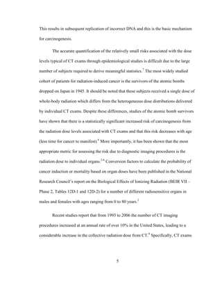 5
This results in subsequent replication of incorrect DNA and this is the basic mechanism
for carcinogenesis.
The accurate quantification of the relatively small risks associated with the dose
levels typical of CT exams through epidemiological studies is difficult due to the large
number of subjects required to derive meaningful statistics.7
The most widely studied
cohort of patients for radiation-induced cancer is the survivors of the atomic bombs
dropped on Japan in 1945. It should be noted that these subjects received a single dose of
whole-body radiation which differs from the heterogeneous dose distributions delivered
by individual CT exams. Despite these differences, studies of the atomic bomb survivors
have shown that there is a statistically significant increased risk of carcinogenesis from
the radiation dose levels associated with CT exams and that this risk decreases with age
(less time for cancer to manifest).6
More importantly, it has been shown that the most
appropriate metric for assessing the risk due to diagnostic imaging procedures is the
radiation dose to individual organs.2-6
Conversion factors to calculate the probability of
cancer induction or mortality based on organ doses have been published in the National
Research Council‘s report on the Biological Effects of Ionizing Radiation (BEIR VII –
Phase 2, Tables 12D-1 and 12D-2) for a number of different radiosensitive organs in
males and females with ages ranging from 0 to 80 years.2
Recent studies report that from 1993 to 2006 the number of CT imaging
procedures increased at an annual rate of over 10% in the United States, leading to a
considerable increase in the collective radiation dose from CT.8
Specifically, CT exams
 